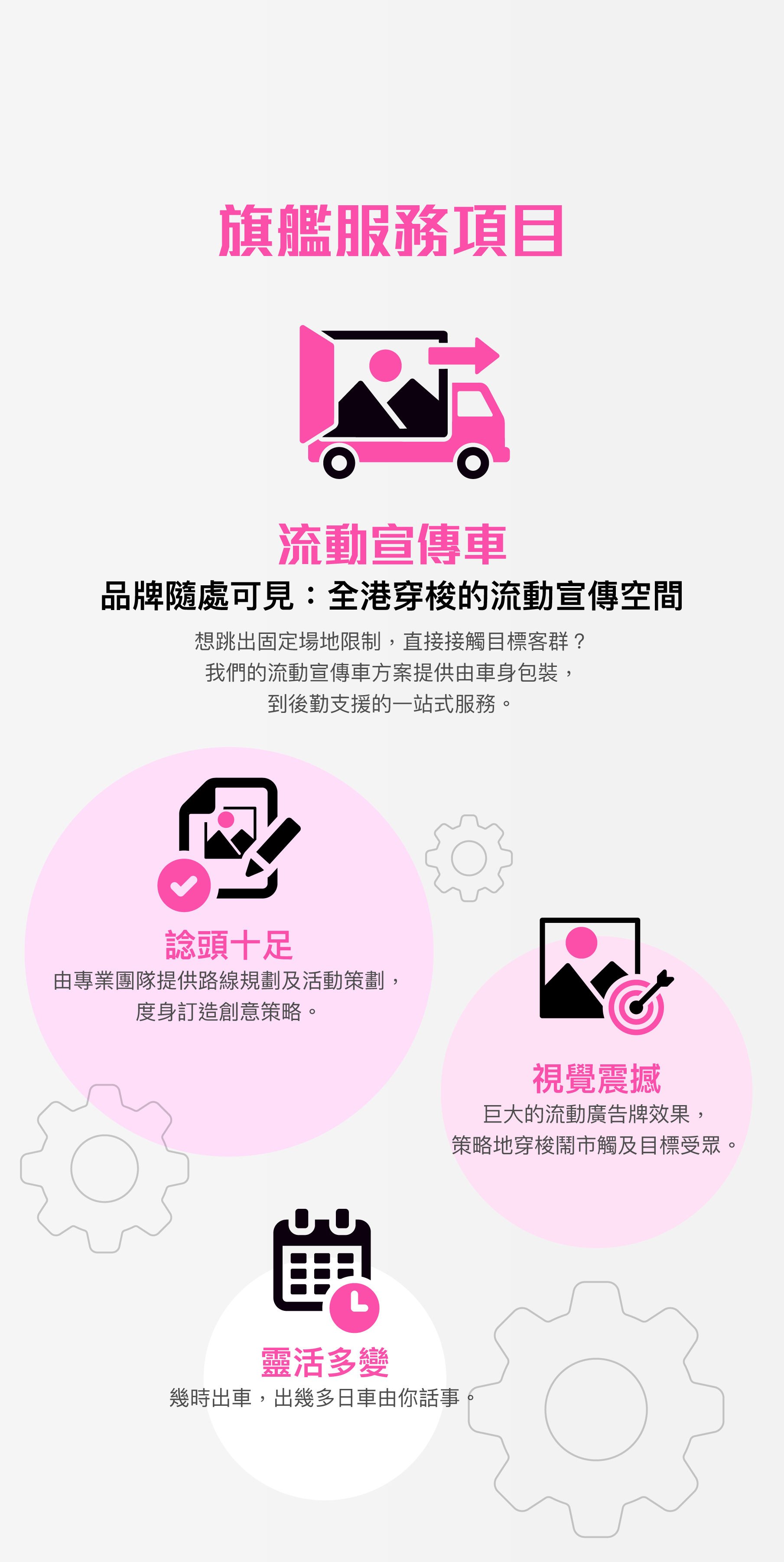 旗艦服務項目：流動宣傳車。品牌隨處可見：全港穿梭的流動宣傳空間。想跳出固定場地限制，直接接觸目標客群？我們的流動宣傳車方案提供由車身包裝，到後勤支援的一站式服務。諗頭十足：由專業團隊提供路線規劃及活動策劃，度身訂造創意策略。視覺震撼：巨大的流動廣告牌效果，策略地穿梭鬧市觸及目標受眾。靈活多變：幾時出車，出幾多日車由你話事。